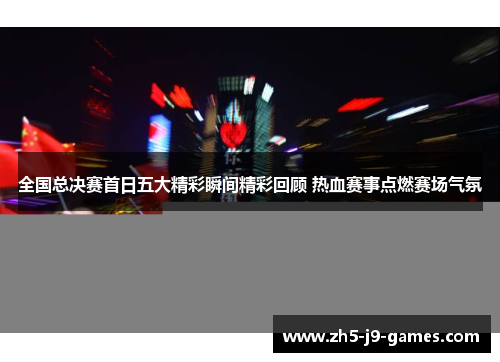 全国总决赛首日五大精彩瞬间精彩回顾 热血赛事点燃赛场气氛