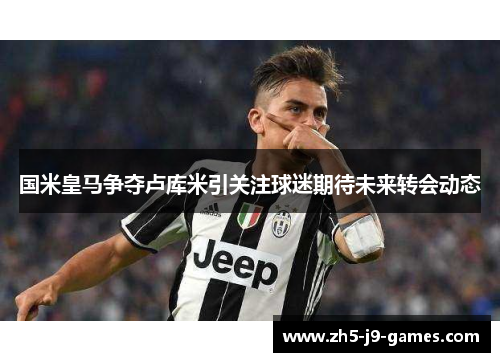 国米皇马争夺卢库米引关注球迷期待未来转会动态