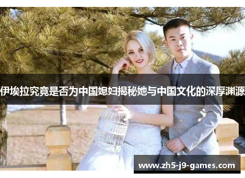 伊埃拉究竟是否为中国媳妇揭秘她与中国文化的深厚渊源