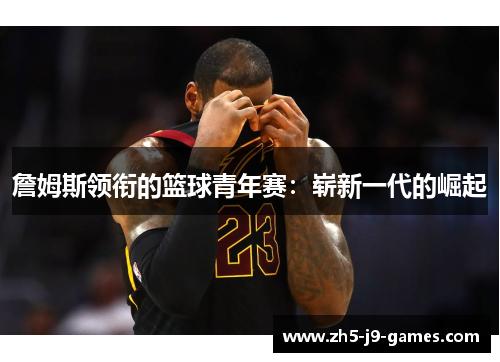 詹姆斯领衔的篮球青年赛:崭新一代的崛起 詹姆斯领衔的篮球青年赛:崭新一代的崛起