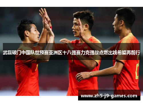 武磊破门中国队世预赛亚洲区十八强赛力克强敌点燃出线希望再前行