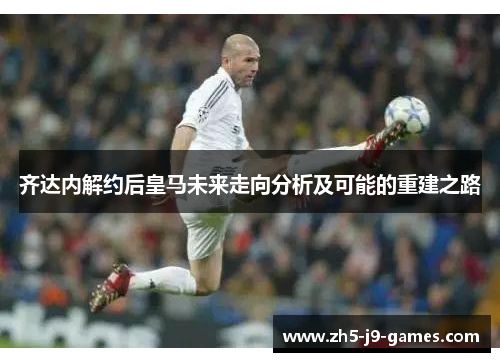 齐达内解约后皇马未来走向分析及可能的重建之路 齐达内解约后皇马未来走向分析及可能的重建之路